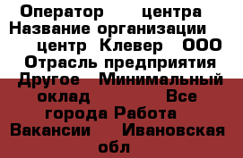 Оператор Call-центра › Название организации ­ Call-центр "Клевер", ООО › Отрасль предприятия ­ Другое › Минимальный оклад ­ 25 000 - Все города Работа » Вакансии   . Ивановская обл.